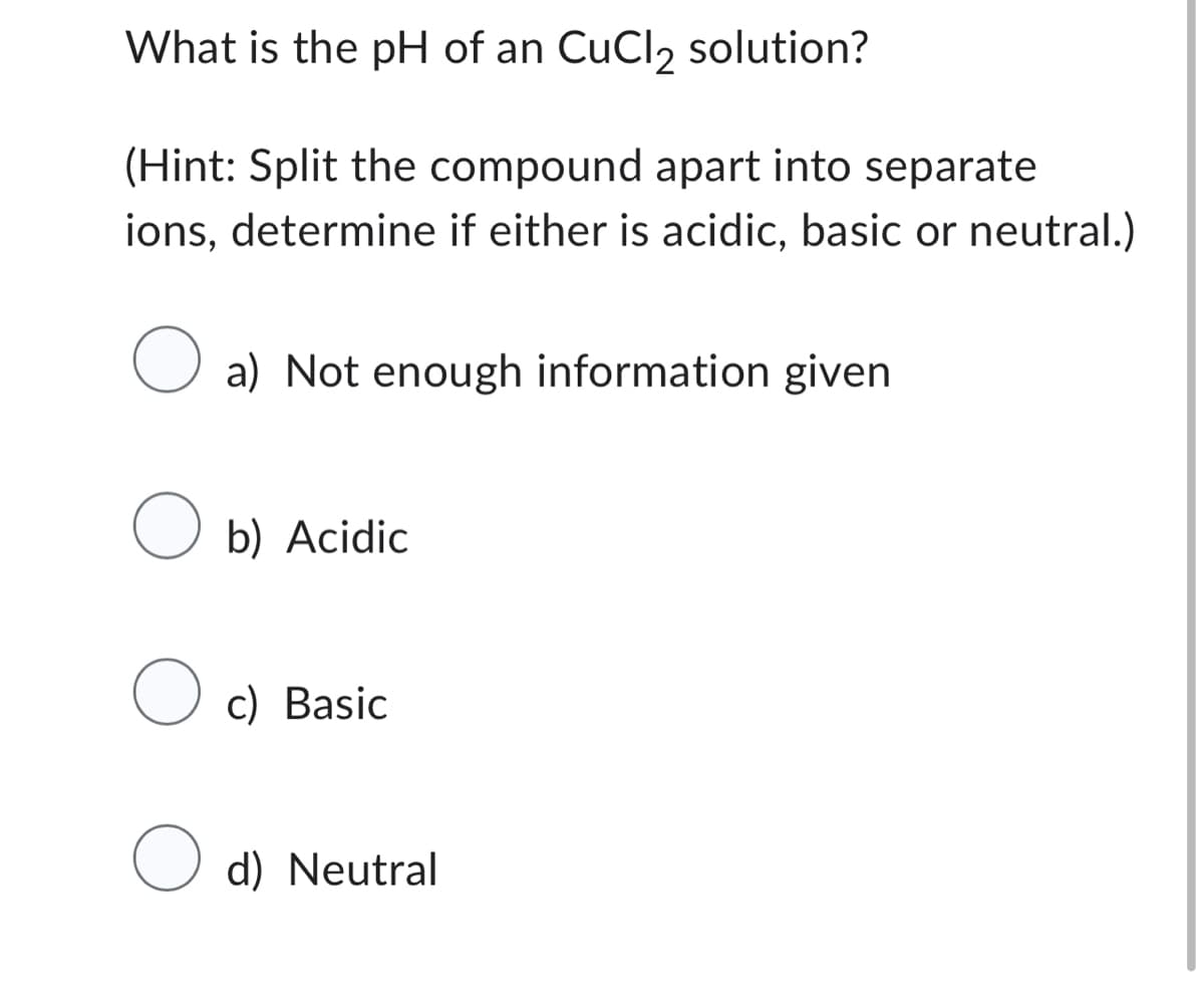 What is the pH of an CuCl2 solution?
(Hint: Split the compound apart into separate
ions, determine if either is acidic, basic or neutral.)
a) Not enough information given
Ob) Acidic
Oc) Basic
O d) Neutral