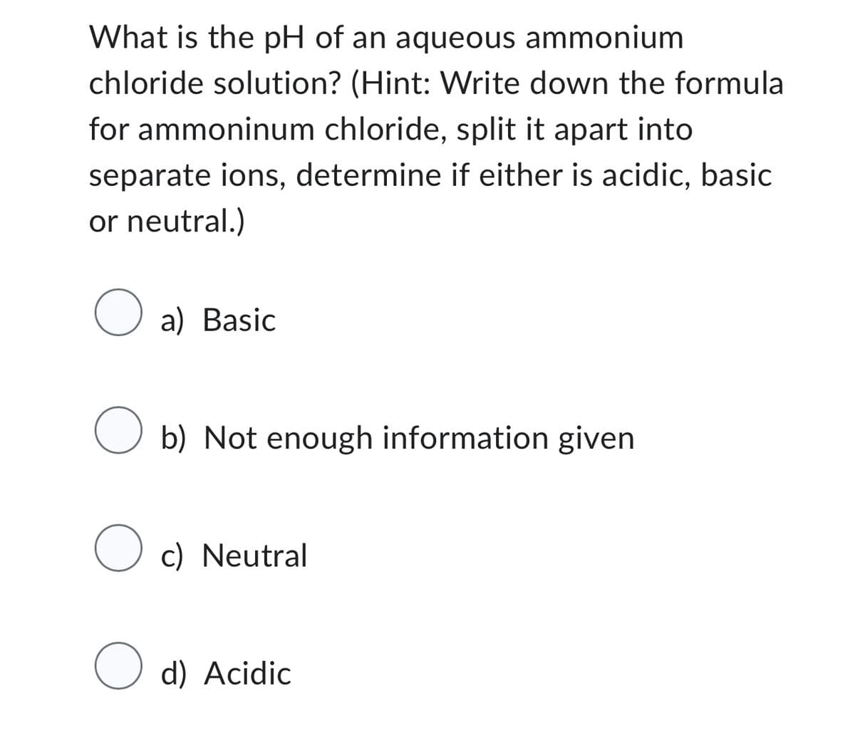 What is the pH of an aqueous ammonium
chloride solution? (Hint: Write down the formula
for ammoninum chloride, split it apart into
separate ions, determine if either is acidic, basic
or neutral.)
O
a) Basic
O
Oc) Neutral
O
b) Not enough information given
d) Acidic