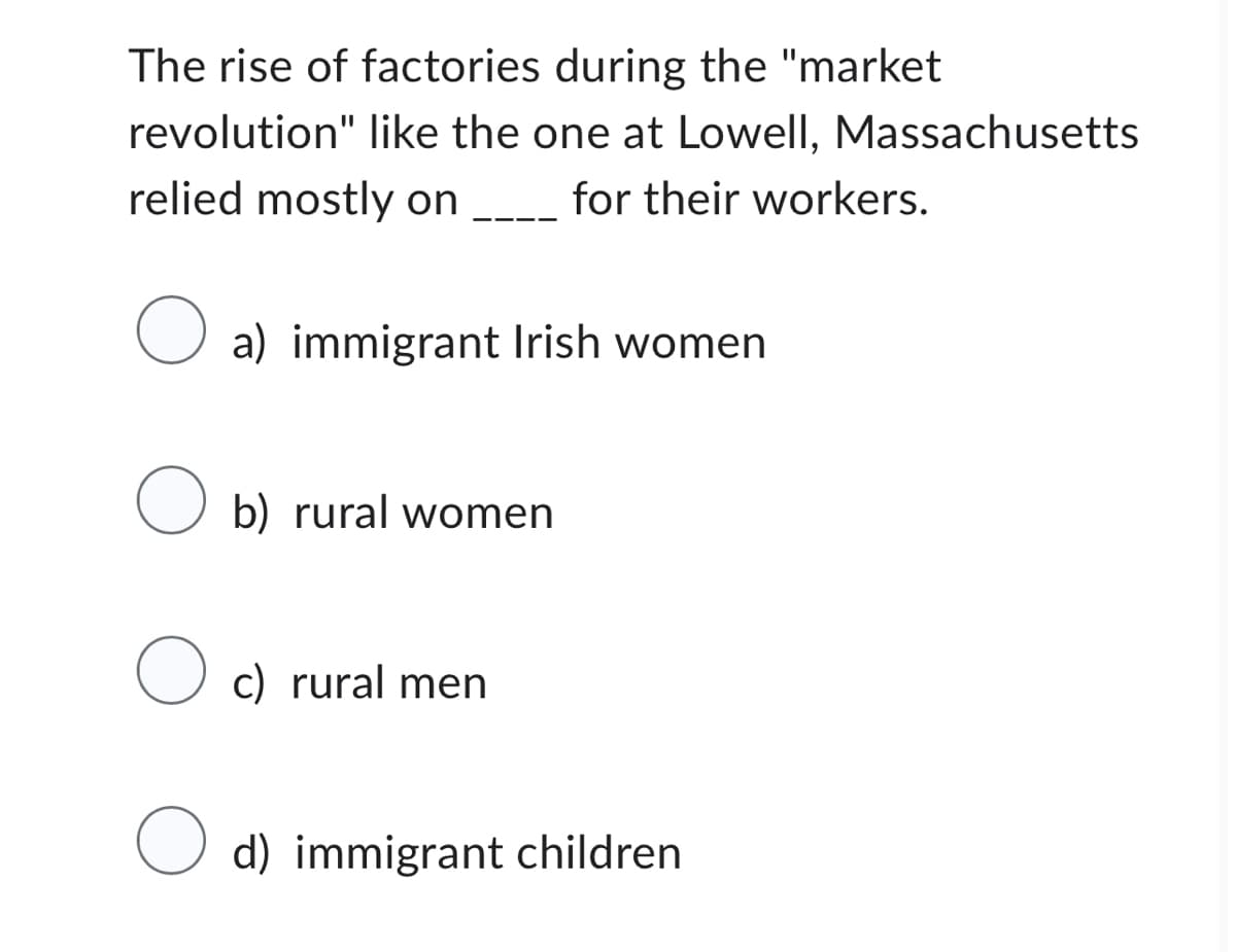 The rise of factories during the "market
revolution" like the one at Lowell, Massachusetts
for their workers.
relied mostly on
O a) immigrant Irish women
O b) rural women
O c) rural men
O d) immigrant children