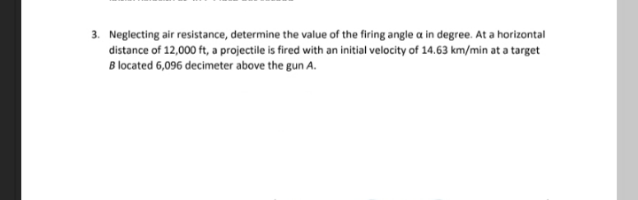 3. Neglecting air resistance, determine the value of the firing angle a in degree. At a horizontal
distance of 12,000 ft, a projectile is fired with an initial velocity of 14.63 km/min at a target
B located 6,096 decimeter above the gun A.
