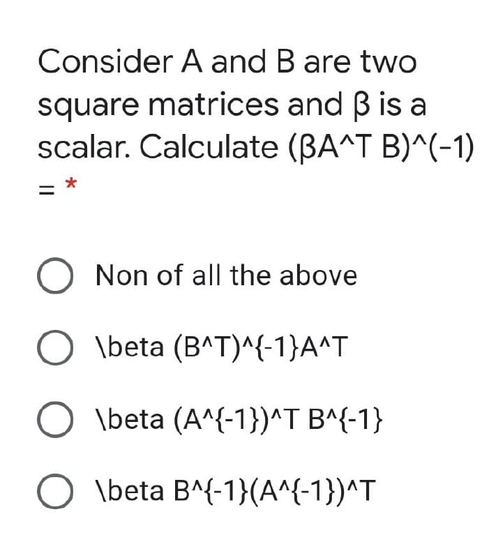 Consider A and B are two
square matrices and B is a
scalar. Calculate (BA^T B)^(-1)
= *
%3D
O Non of all the above
\beta (B^T)^{-1}A^T
O \beta (A^{-1})^T B^{-1}
\beta B^{-1}(A^{-1})^T
