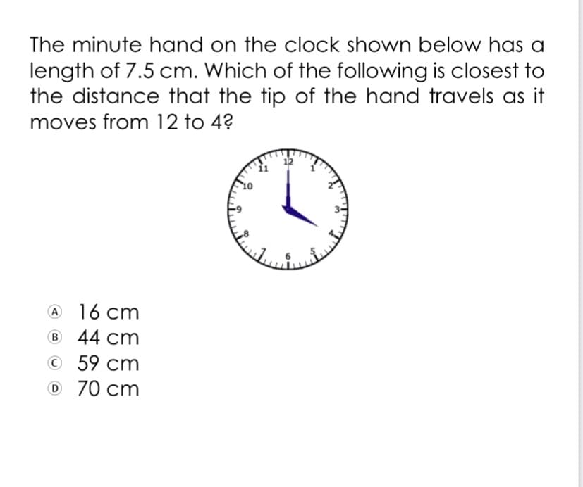 The minute hand on the clock shown below has a
length of 7.5 cm. Which of the following is closest to
the distance that the tip of the hand travels as it
moves from 12 to 4?
12
16 cm
B 44 cm
© 59 cm
O 70 cm
A
