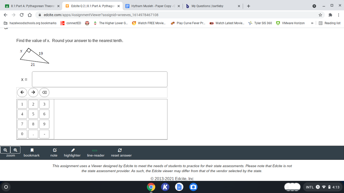 A 8.1:Part A: Pythagorean Theoren x
e Edcite Q 2| 8.1:Part A: Pythagor x
E Hytham Musleh - Paper Copy - C
b My Questions | bartleby
A edcite.com/apps/AssignmentViewer?assignid=wreeves_1614978467108
E hazelwoodschools.org bookmarks
- connectED
: The Higher Lower G.
Watch FREE Movie.
O Play Curve Fever Pr.
M Watch Latest Movie.
*. Tyler SIS 360 A VMware Horizon
E Reading list
>
Find the value of x. Round your answer to the nearest tenth.
19
21
X =
->
1
2
3
4
5
6
8
9
-
zoom
bookmark
note
highlighter
line-reader
reset answer
This assignment uses a Viewer designed by Edcite to meet the needs of students to practice for their state assessments. Please note that Edcite is not
the state assessment provider. As such, the Edcite viewer may differ from that of the vendor selected by the state.
© 2013-2021 Edcite, Inc
INTL O V 1 4:13

