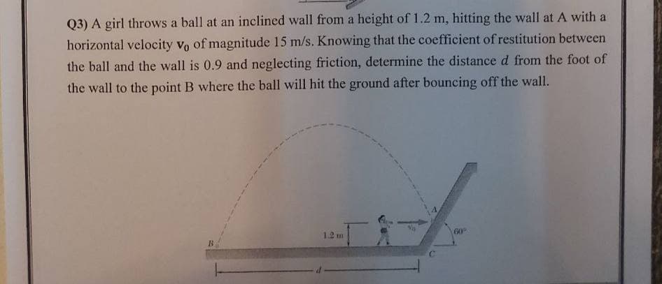 Q3) A girl throws a ball at an inclined wall from a height of 1.2 m, hitting the wall at A with a
horizontal velocity vo of magnitude 15 m/s. Knowing that the coefficient of restitution between
the ball and the wall is 0.9 and neglecting friction, determine the distance d from the foot of
the wall to the point B where the ball will hit the ground after bouncing off the wall.
1.2 m
60
B.
