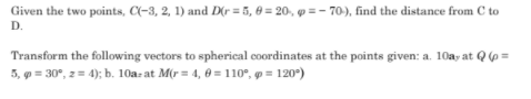Given the two points, C(-3, 2, 1) and D(r = 5, 0 = 20, p = – 70), find the distance from C to
D.
Transform the following vectors to spherical coordinates at the points given: a. 10a, at Q63=
5, 9 = 30°, z = 4); b. 10a: at M(r = 4, 0 = 110°, p = 120°)
