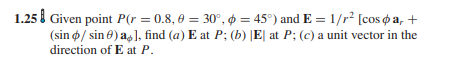 1.25 l Given point P(r = 0.8, 0 = 30°, ø = 45°) and E = 1/r2 [cos o a, +
(sin ø/ sin 0) as], find (a) E at P; (b) |E| at P; (c) a unit vector in the
direction of E at P.
