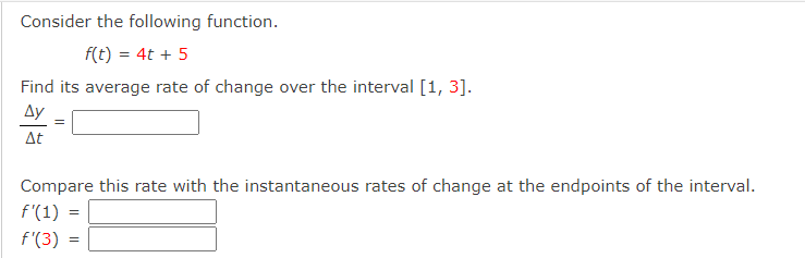 Consider the following function.
f(t) = 4t + 5
Find its average rate of change over the interval [1, 3].
Ay
At
Compare this rate with the instantaneous rates of change at the endpoints of the interval.
f'(1)
f'(3) :
