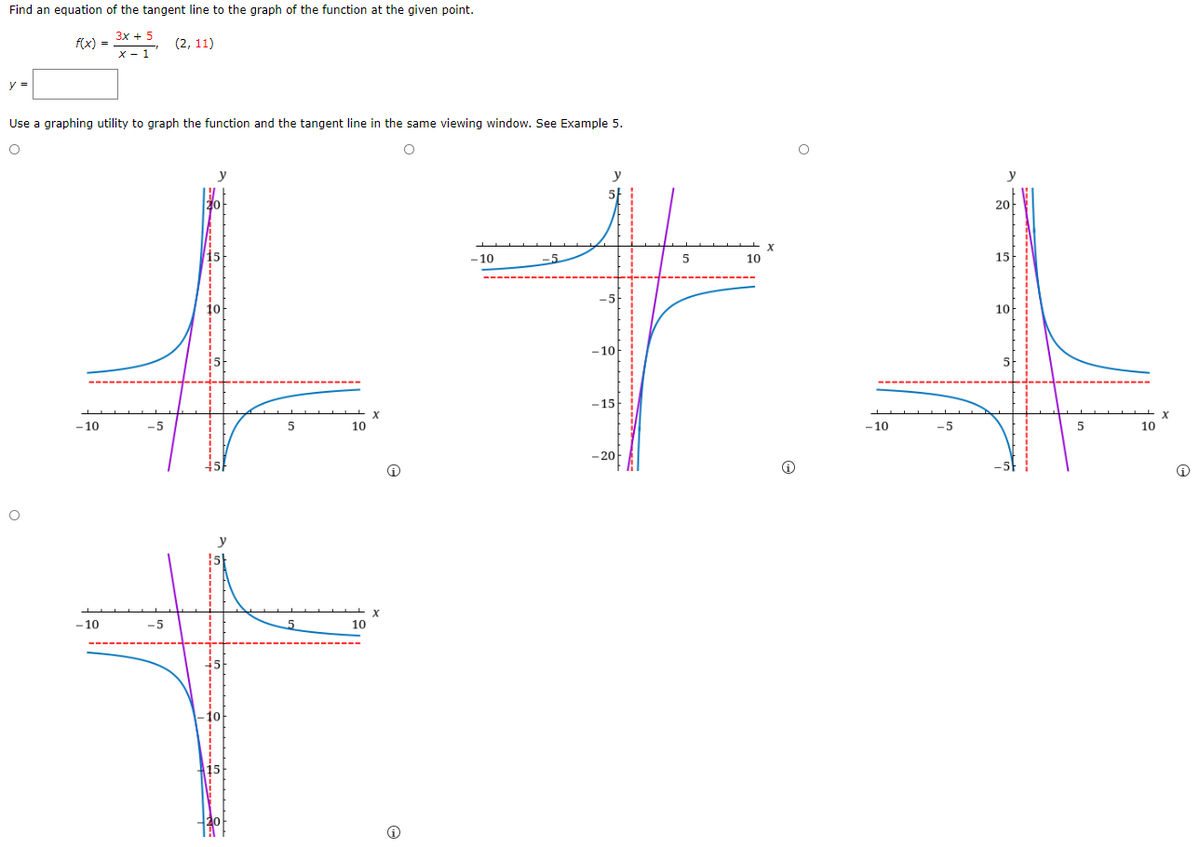 Find an equation of the tangent line to the graph of the function at the given point.
3x + 5
f(x) =
(2, 11)
x - 1
Use a graphing utility to graph the function and the tangent line in the same viewing window. See Example 5.
y
y
20아
- 10
-5
10
15
10
-10
5
-15
-10
10
-10
5
10
- 20
10
-5
10
10
15
