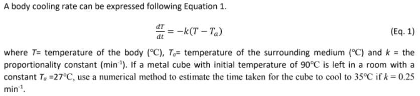 A body cooling rate can be expressed following Equation 1.
dT
-k(T – Ta)
(Eq. 1)
dt
where T= temperature of the body (°C), T= temperature of the surrounding medium (°C) and k = the
proportionality constant (min '). If a metal cube with initial temperature of 90°C is left in a room with a
constant Ta =27°C, use a numerical method to estimate the time taken for the cube to cool to 35°C if k= 0.25
min.
