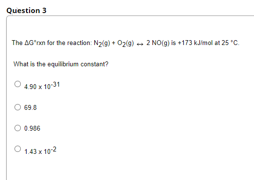 Question 3
The AGʻrxn for the reaction: N2(g) + O2(g)
2 NO(g) is +173 kJ/mol at 25 °C.
What is the equilibrium constant?
4.90 x 10-31
O 69.8
0.986
O 1.43 x 10-2
