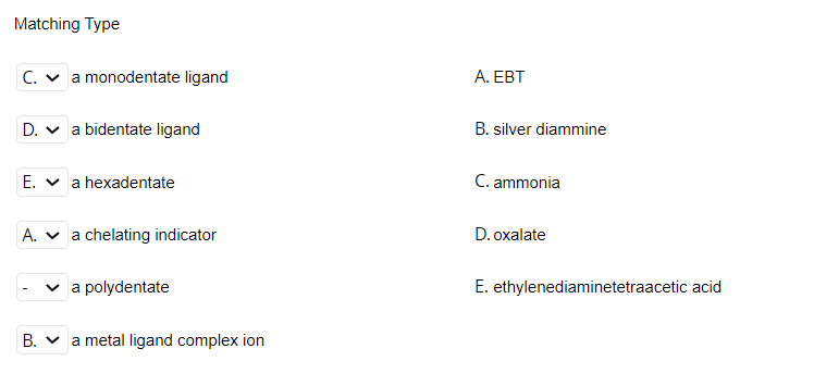 Matching Type
C. v a monodentate ligand
A. EBT
D. v a bidentate ligand
B. silver diammine
E. v a hexadentate
C. ammonia
A. v a chelating indicator
D. oxalate
v a polydentate
E. ethylenediaminetetraacetic acid
B. v a metal ligand complex ion
