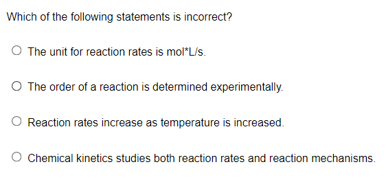 Which of the following statements is incorrect?
O The unit for reaction rates is mol*L/s.
O The order of a reaction is determined experimentally.
Reaction rates increase as temperature is increased.
Chemical kinetics studies both reaction rates and reaction mechanisms.