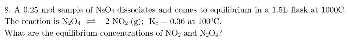 8. A 0.25 mol sample of N204 dissociates and comes to equilibrium in a 1.5L flask at 1000C.
The reaction is N2O4 =
2 NO2 (g); Kc
0.36 at 100°C.
What are the equilibrium concentrations of NO2 and N204?
