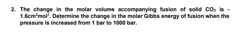 2. The change in the molar volume accompanying fusion of solid CO2 is -
1.6cm³mol'. Determine the change in the molar Gibbs energy of fusion when the
pressure is increased from 1 bar to 1000 bar.
