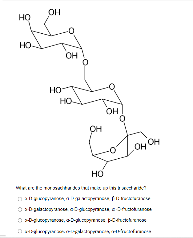 ОН
НО
НО-
ОН
HO
НО-
OH
ОН
OH OH
НО
What are the monosachharides that make up this trisaccharide?
a-D-glucopyranose, a-D-galactopyranose, B-D-fructofuranose
a-D-galactopyranose, a-D-glucopyranose, a-D-fructofuranose
a-D-glucopyranose, a-D-glucopyranose, B-D-fructofuranose
a-D-glucopyranose, a-D-galactopyranose, a-D-fructofuranose
