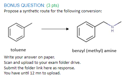 BONUS QUESTION: (3 pts)
Propose a synthetic route for the following conversion:
toluene
benzyl (methyl) amine
Write your answer on paper.
Scan and upload to your exam folder drive.
Submit the folder link here as response.
You have until 12 mn to upload.
ZI
