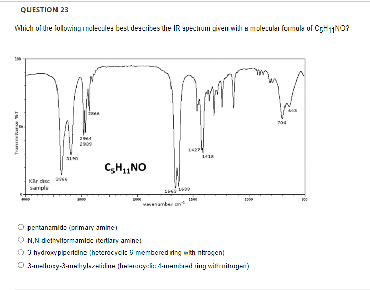 QUESTION 23
Which of the following molecules best describes the IR spectrum given with a molecular formula of C5H11NO?
100
643
2866
704
2964
2939
1427
1418
3190
C;H,NO
KBr disc 3366
sample
1663 1633
2000
vavenumber cm
4000
3000
1500
1000
500
pentanamide (primary amine)
N,N-diethylformamide (tertiary amine)
3-hydroxypiperidine (heterocyclic 6-membered ring with nitrogen)
O 3-methoxy-3-methylazetidine (heterocyclic 4-membred ring with nitrogen)
Transmittance %T
