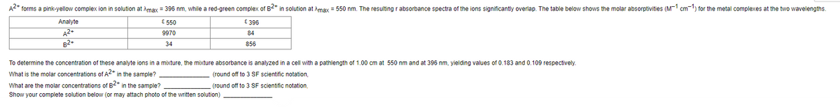 A2+ forms a pink-yellow complex ion in solution at Amax = 396 nm, while a red-qreen complex of B2* in solution at Amay = 550 nm. The resulting r absorbance spectra of the ions significantly overlap. The table below shows the molar absorptivities (M-1 cm-1) for the metal complexes at the two wavelengths.
Analyte
E 550
E 396
A2+
9970
84
B2+
34
856
To determine the concentration of these analyte ions in a mixture, the mixture absorbance is analyzed in a cell with a pathlength of 1.00 cm at 550 nm and at 396 nm, yielding values of 0.183 and 0.109 respectively.
What is the molar concentrations of A2* in the sample?
(round off to 3 SF scientific notation,
What are the molar concentrations of B2* in the sample?
(round off to 3 SF scientific notation.
Show your complete solution below (or may attach photo of the written solution)
