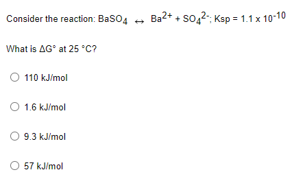 Consider the reaction: BaSO4 +
Ba2+ + so,2-; Ksp = 1.1 x 10-10
What is AG° at 25 °C?
O 110 kJ/mol
O 1.6 kJ/mol
O 9.3 kJ/mol
O 57 kJ/mol
