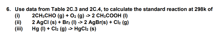 6. Use data from Table 2C.3 and 2C.4, to calculate the standard reaction at 298k of
(i)
(ii)
(iii)
2CH;CHO (g) + O2 (g) -> 2 CH3COOH (I)
2 AgCI (s) + Br2 (1) -> 2 AgBr(s) + Cl2 (g)
Hg (I) + Cl2 (g) -> HgCl2 (s)
