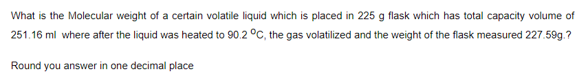 What is the Molecular weight of a certain volatile liquid which is placed in 225 g flask which has total capacity volume of
251.16 ml where after the liquid was heated to 90.2 °C, the gas volatilized and the weight of the flask measured 227.59g.?
Round you answer in one decimal place
