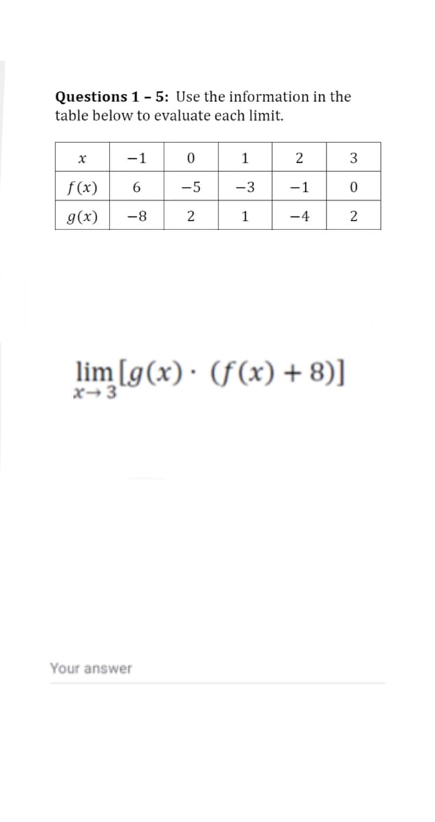 Questions 1 - 5: Use the information in the
table below to evaluate each limit.
-1
1
2
3
f(x)
-5
-3
-1
g(x)
-8
1
-4
2
lim [g(x)· (f(x) + 8)]
x→3
Your answer
2.
