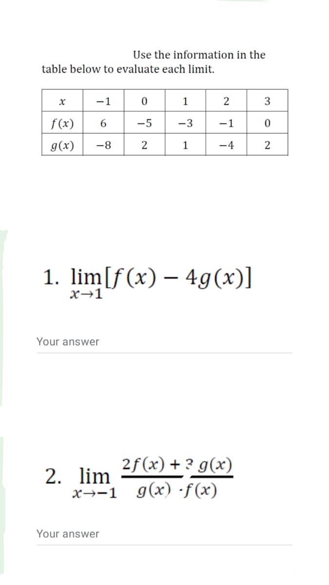 Use the information in the
table below to evaluate each limit.
-1
2
f (x)
-5
-3
-1
g(x)
-8
2
-4
2
1. lim[f(x) – 4g(x)]
x→1
Your answer
2f(x) + ? g(x)
2. lim
X→-1
g(x) ·f(x)
Your answer
