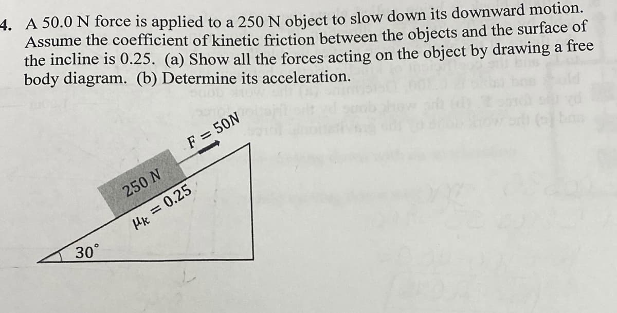 4. A 50.0 N force is applied to a 250 N object to slow down its downward motion.
Assume the coefficient of kinetic friction between the objects and the surface of
the incline is 0.25. (a) Show all the forces acting on the object by drawing a free
body diagram. (b) Determine its acceleration.
F = 50N
250 N
Hk = 0.25
30°
