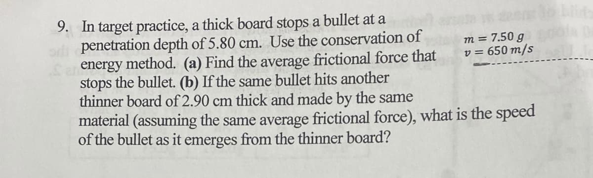 9. In target practice, a thick board stops a bullet at a
penetration depth of 5.80 cm. Use the conservation of
energy method. (a) Find the average frictional force that
stops the bullet. (b) If the same bullet hits another
thinner board of 2.90 cm thick and made by the same
material (assuming the same average frictional force), what is the speed
of the bullet as it emerges from the thinner board?
m = 7.50 g
v = 650 m/s
