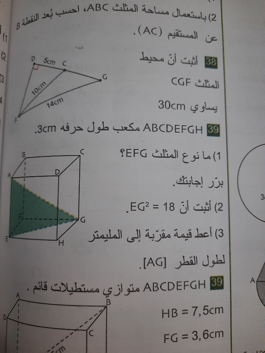 |2( باستعمال مساحة المثلث ABC، احسب بعد النقطة B
عن المستقیم )AC(.
5cm C
B8 أثبت أن محیط
المثلث CGF
10cm
14cm
يساوي 30cm
|39 ABCDEFGH مكعب طول حرفه 3cm.
1( ما نوع المثلث EFG؟
برّر إجابتك.
2( أثبت أنّ 18 = EG.
30
3( أعط قيمة مقرّبة إلى الملیمتر
H.
لطول القطر ]AG[ .
ABCDEFGH B9 متواز ی مستطيلات قائم
A
HB = 7,5cm
FG = 3,6cm
