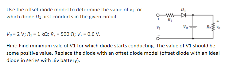 Use the offset diode model to determine the value of v, for
D1
which diode D1 first conducts in the given circuit
R1
Vg
VB = 2 V; R1 = 1 kQ; R2 = 500 N; Vy= 0.6 V.
Hint: Find minimum vale of V1 for which diode starts conducting. The value of V1 should be
some positive value. Replace the diode with an offset diode model (offset diode with an ideal
diode in series with .6v battery).
