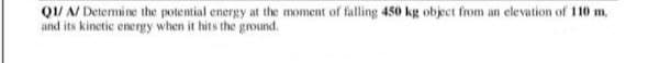 Q1/ A/ Determine the potential energy at the moment of falling 450 kg object from an elevation of 110 m.
and its kinetic energy when it hits the ground.
