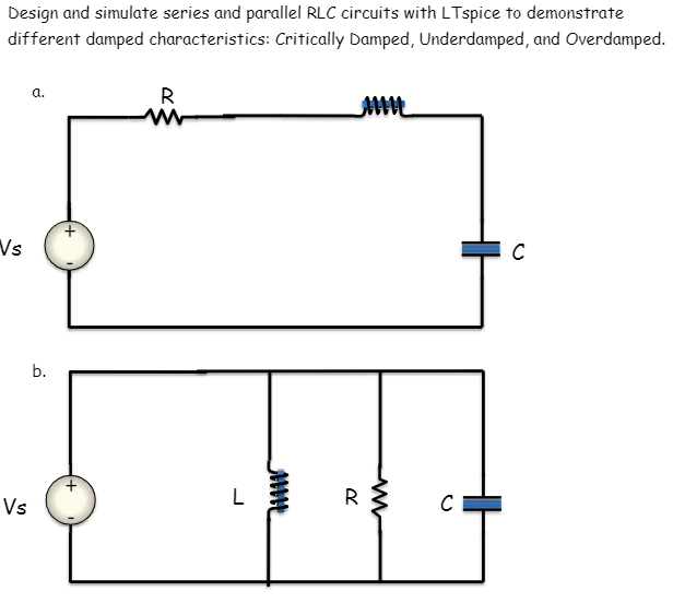 Design and simulate series and parallel RLC circuits with LTspice to demonstrate
different damped characteristics: Critically Damped, Underdamped, and Overdamped.
a.
R
w
Vs
b.
Vs
L
mmm
Ме
R
w
C
C
