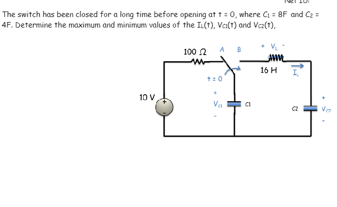 The switch has been closed for a long time before opening at t = 0, where C₁ = 8F and C₂ =
4F. Determine the maximum and minimum values of the IL(t), Vc1(t) and Vc2(t),
100 Ω
ww
A B
+ VL-
16 H
I
+ = 0
+
10 V
Vc1
C1
C2
Vo