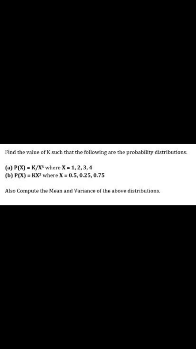 Find the value of K such that the following are the probability distributions:
(a) P(X) = K/X³ where X 1, 2,3, 4
(b) P(X) = KX? where X = 0.5, 0.25, 0.75
Also Compute the Mean and Variance of the above distributions.
