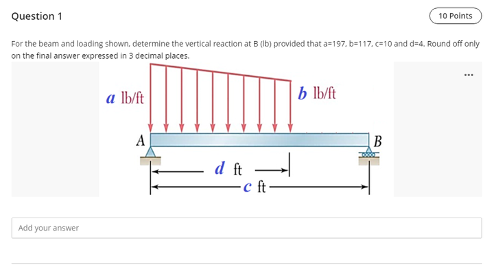 Question 1
10 Points
For the beam and loading shown, determine the vertical reaction at B (Ib) provided that a=197, b=117, c=10 and d=4. Round off only
on the final answer expressed in 3 decimal places.
a lb/ft
b lb/ft
A
В
d ft
c ft
Add your answer
