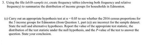 3. Using the file lab3b-sample.xt, create frequency tables (showing both frequeney and relative
frequeney) to summarize the distribution of income groups for houscholds in Edmonton.
(c) Carry out an appropriate hypothesis test at a = 0.05 to see whether the 2016 census proportions for
the 3 income groups for Edmonton (from Question 1, part (a)) are incorrect for the sample dataset.
State the null and alternative hypotheses. Report the value of the appropriate test statistic, the
distribution of the test statistic under the null hypothesis, and the P-value of the test to answer the
question. State your conclusion.
