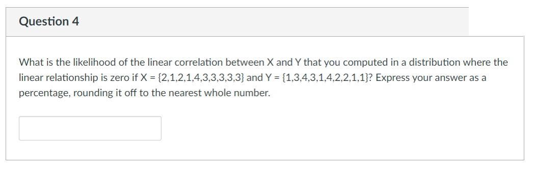 Question 4
What is the likelihood of the linear correlation between X and Y that you computed in a distribution where the
linear relationship is zero if X = {2,1,2,1,4,3,3,3,3,3} and Y = {1,3,4,3,1,4,2,2,1,1}? Express your answer as a
percentage, rounding it off to the nearest whole number.

