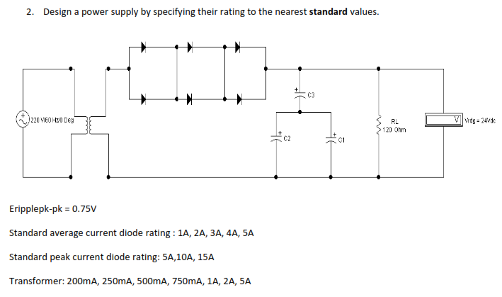 2. Design a power supply by specifying their rating to the nearest standard values.
C3
220 VEO H0 Deg
RL
Vwdg = 24vdc
120 Ohm
C2
C1
Eripplepk-pk = 0.75v
Standard average current diode rating : 1A, 2A, 3A, 4A, 5A
Standard peak current diode rating: 5A,10A, 15A
Transformer: 200mA, 250mA, 500mA, 750mA, 1A, 2A, 5A
