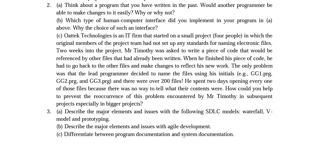 2. (a) Think about a program that you have written in the past. Would another programmer be
able to make changes to it easily? Why or why not?
(b) Which type of human-computer interface did you implement in your program in (a)
above. Why the choice of such an interface?
(c) Oattek Technologies is an IT firm that started on a small project (four people) in which the
original members of the project team had not set up any standards for naming electronic files.
Two weeks into the project, Mr Timothy was asked to write a piece of code that would be
referenced by other files that had already been written. When he finished his piece of code, he
had to go back to the other files and make changes to reflect his new work. The only problem
was that the lead programmer decided to name the files using his initials (e.g., GG1.prg,
GG2.prg, and GG3.prg) and there were over 200 files! He spent two days opening every one
of those files because there was no way to tell what their contents were. How could you help
to prevent the reoccurrence of this problem encountered by Mr Timothy in subsequent
projects especially in bigger projects?
3. (a) Describe the major elements and issues with the following SDLC models: waterfall, V-
model and prototyping.
(b) Describe the major elements and issues with agile development.
(c) Differentiate between program documentation and system documentation.

