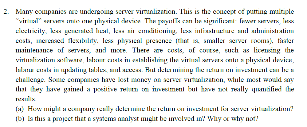 2. Many companies are undergoing server virtualization. This is the concept of putting multiple
"virtual" servers onto one physical device. The payoffs can be significant: fewer servers, less
electricity, less generated heat, less air conditioning, less infrastructure and administration
costs, increased flexibility, less physical presence (that is, smaller server rooms), faster
maintenance of servers, and more. There are costs, of course, such as licensing the
virtualization software, labour costs in establishing the virtual servers onto a physical device,
labour costs in updating tables, and access. But determining the return on investment can be a
challenge. Some companies have lost money on server virtualization, while most would say
that they have gained a positive return on investment but have not really quantified the
results.
(a) How might a company really determine the return on investment for server virtualization?
(b) Is this a project that a systems analyst might be involved in? Why or why not?
