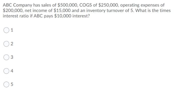 ABC Company has sales of $500,000, COGS of $250,000, operating expenses of
$200,000, net income of $15,000 and an inventory turnover of 5. What is the times
interest ratio if ABC pays $10,000 interest?
1
O 2
4
5.
