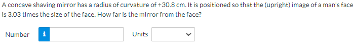 A concave shaving mirror has a radius of curvature of +30.8 cm. It is positioned so that the (upright) image of a man's face
is 3.03 times the size of the face. How far is the mirror from the face?
Number
Units
