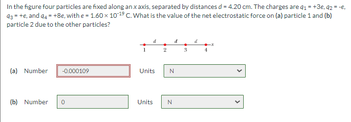 In the figure four particles are fixed along anxaxis, separated by distances d = 4.20 cm. The charges are q1 = +3e, 92 = -e,
93 = +e, and 94 = +8e, with e = 1.60 x 1019 C. What is the value of the net electrostatic force on (a) particle 1 and (b)
particle 2 due to the other particles?
d
d
4
(a) Number
-0.000109
Units
(b) Number
Units
