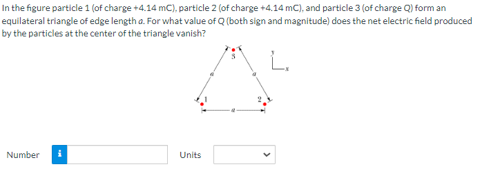 In the figure particle 1 (of charge +4.14 mC), particle 2 (of charge +4.14 mC), and particle 3 (of charge Q) form an
equilateral triangle of edge length a. For what value of Q (both sign and magnitude) does the net electric field produced
by the particles at the center of the triangle vanish?
Number
i
Units
