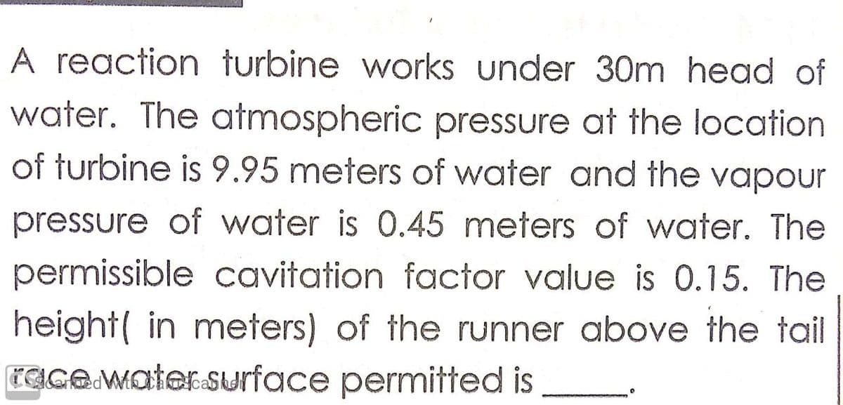 A reaction turbine works under 30m head of
water. The atmospheric pressure at the location
of turbine is 9.95 meters of water and the vapour
pressure of water is 0.45 meters of water. The
permissible cavitation factor value is 0.15. The
height( in meters) of the runner above the tail
CGGO.Mater.surface permitted is
