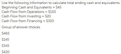 Use the following information to calculate total ending cash and equivalents:
Beginning Cash and Equivalents = $45
Cash Flow from Operations = $100
Cash Flow from Investing = $20
Cash Flow from Financing = S300
Group of answer choices
$465
$145
$345
$420
