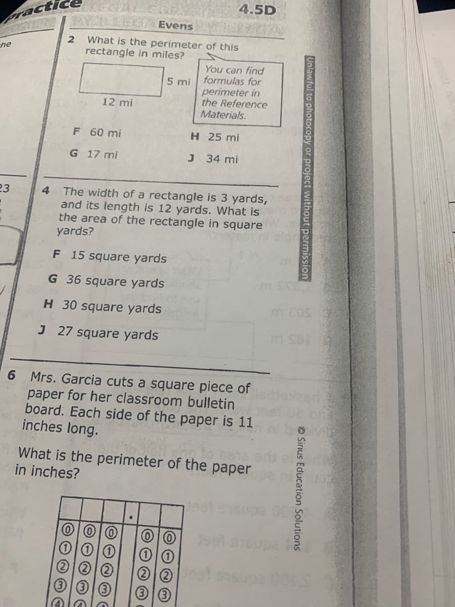 4.5D
racti
Evens
What is the perimeter of this
rectangle in miles?
he
You can find
formulas for
perimeter in
the Reference
Materials.
5 mi
12 mi
F 60 mi
H 25 mi
G 17 mi
J 34 mi
23
The width of a rectangle is 3 yards,
and its length is 12 yards. What is
the area of the rectangle in square
yards?
4.
F 15 square yards
G 36 square yards
H 30 square yards
m Eos
J 27 square yards
m SBi
6 Mrs. Garcia cuts a square piece of
paper for her classroom bulletin
board. Each side of the paper is 11
inches long.
What is the perimeter of the paper
in inches?
Unlawful to photocopy or project without permission
© Sirius Education Solutions
