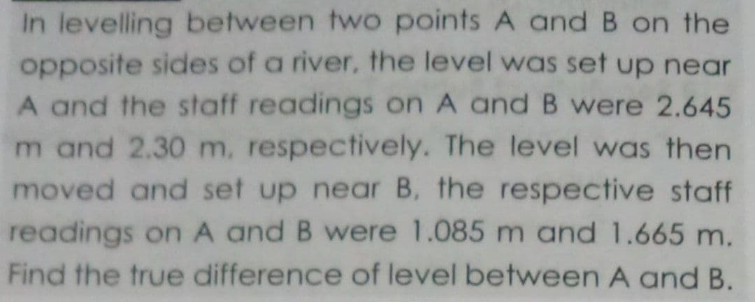 In levelling between two points A and B on the
opposite sides of a river, the level was set up near
A and the staff readings on A and B were 2.645
m and 2.30 m, respectively. The level was then
moved and set up near B, the respective staff
readings on A and B were 1.085 m and 1.665 m.
Find the true difference of level between A and B.