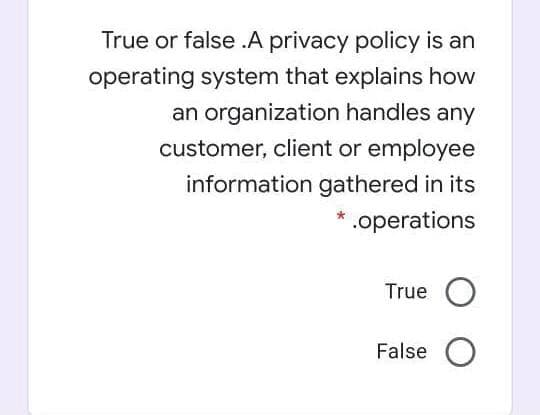 True or false .A privacy policy is an
operating system that explains how
an organization handles any
customer, client or employee
information gathered in its
.operations
True O
False O
